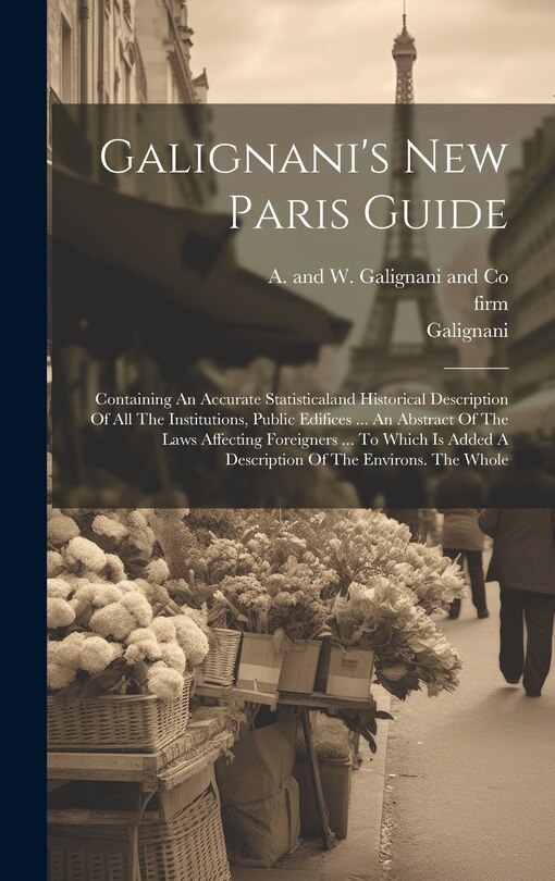 Galignani's New Paris Guide: Containing An Accurate Statisticaland Historical Description Of All The Institutions, Public Edifices ... An Abstract Of The Laws Affecting Foreigners ... To Which Is Added A Description Of The Environs. The Whole