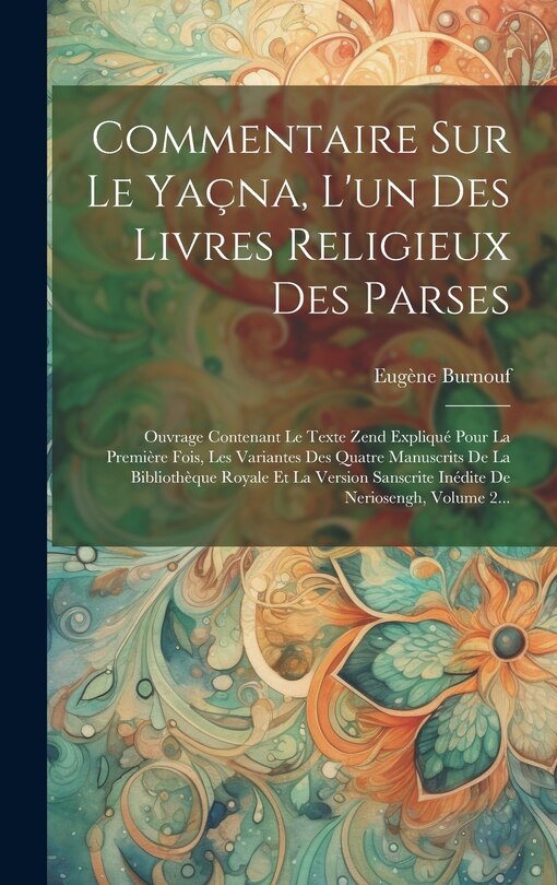 Commentaire Sur Le Yaçna, L'un Des Livres Religieux Des Parses: Ouvrage Contenant Le Texte Zend Expliqué Pour La Première Fois, Les Variantes Des Quatre Manuscrits De La Bibliothèque Royale Et La Version Sanscrite Inédite De Neriosengh, Volume 2...