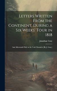 Letters Written From the Continent, During a Six Weeks' Tour in 1818; and Afterwards Publ. in the York Chronicle [By J. Gray.]