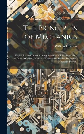 The Principles of Mechanics: Explaining and Demonstrating the General Laws of Motion, the Laws of Gravity, Motion of Descending Bodies, Projectiles, Mechanic Powers,