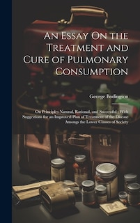 An Essay On the Treatment and Cure of Pulmonary Consumption: On Principles Natural, Rational, and Successful; With Suggestions for an Improved Plan of Treatment of the Disease Amongs the Lower Classes of Society