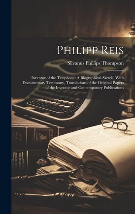 Philipp Reis: Inventor of the Telephone: A Biographical Sketch, With Documentary Testimony, Translations of the Original Papers of the Inventor and Contemporary Publications