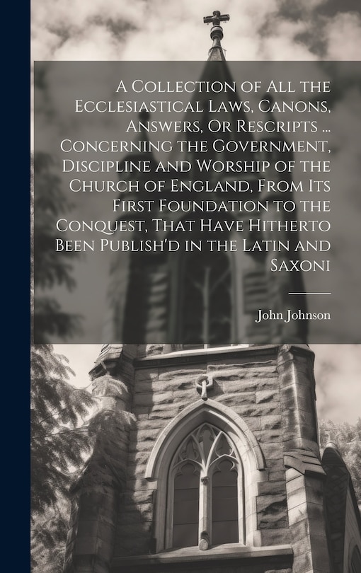 Front cover_A Collection of All the Ecclesiastical Laws, Canons, Answers, Or Rescripts ... Concerning the Government, Discipline and Worship of the Church of England, From Its First Foundation to the Conquest, That Have Hitherto Been Publish'd in the Latin and Saxoni