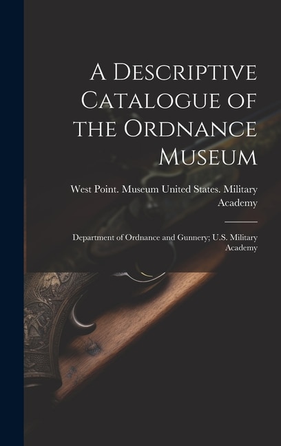 A Descriptive Catalogue of the Ordnance Museum: Department of Ordnance and Gunnery; U.S. Military Academy