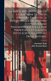 Elements Metaphysiques De La Doctrine Du Droit (Premiere Partie De La Metaphysique Des Moeurs) Suivis D'un Essai Philosophique Sur La Paix Perpetuelle Et D'aurtes Petits Ecrits Relatifs Au Droit Naturel