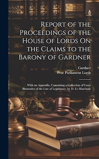 Report of the Proceedings of the House of Lords On the Claims to the Barony of Gardner: With an Appendix, Containing a Collection of Cases Illustrative of the Law of Legitimacy. by D. Le Marchant