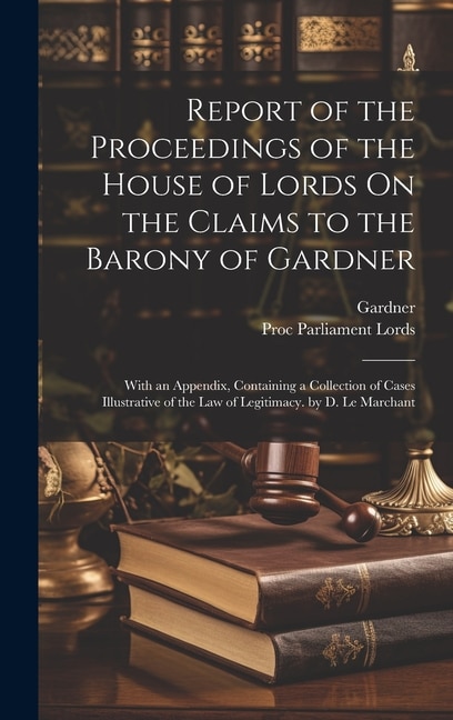 Report of the Proceedings of the House of Lords On the Claims to the Barony of Gardner: With an Appendix, Containing a Collection of Cases Illustrative of the Law of Legitimacy. by D. Le Marchant