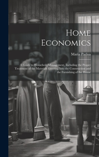 Home Economics: A Guide to Household Management, Including the Proper Treatment of the Materials Entering Into the Construction and the Furnishing of the House