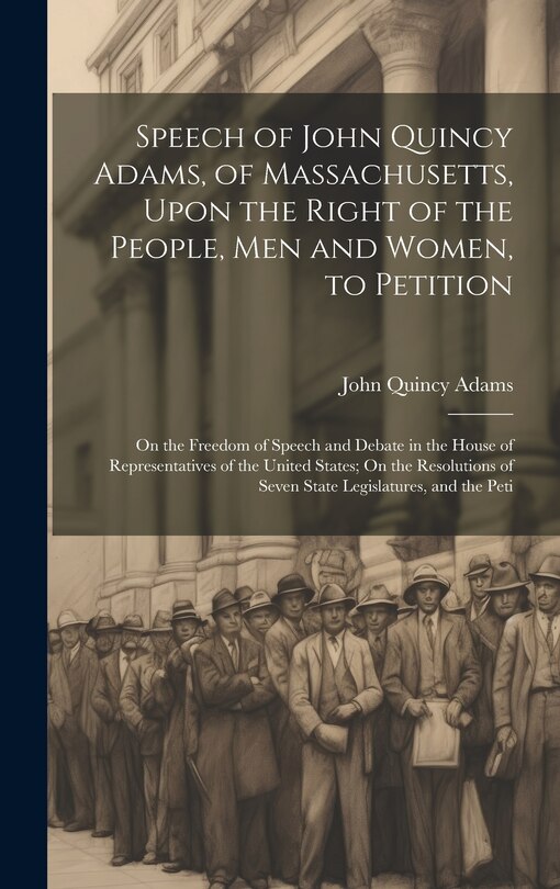 Front cover_Speech of John Quincy Adams, of Massachusetts, Upon the Right of the People, Men and Women, to Petition; On the Freedom of Speech and Debate in the House of Representatives of the United States; On the Resolutions of Seven State Legislatures, and the Peti