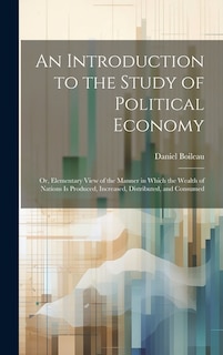 An Introduction to the Study of Political Economy: Or, Elementary View of the Manner in Which the Wealth of Nations Is Produced, Increased, Distributed, and Consumed