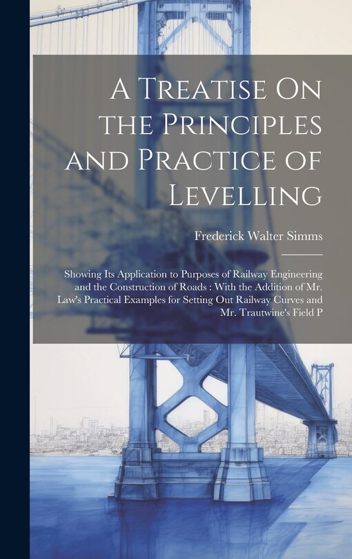 A Treatise On the Principles and Practice of Levelling: Showing Its Application to Purposes of Railway Engineering and the Construction of Roads: With the Addition of Mr. Law's Practical Examples for Setting Out Railway Curves and Mr. Trautwine's Field P