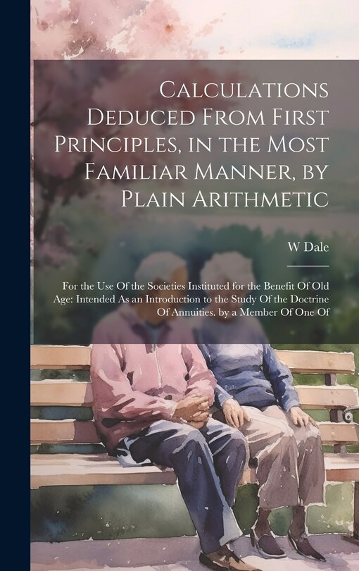 Calculations Deduced From First Principles, in the Most Familiar Manner, by Plain Arithmetic: For the Use Of the Societies Instituted for the Benefit Of Old Age: Intended As an Introduction to the Study Of the Doctrine Of Annuities. by a Member Of One Of