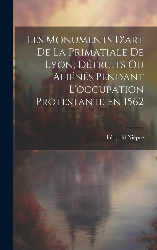 Front cover_Les Monuments D'art De La Primatiale De Lyon, Détruits Ou Aliénés Pendant L'occupation Protestante En 1562