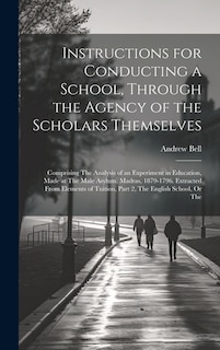 Instructions for Conducting a School, Through the Agency of the Scholars Themselves: Comprising The Analysis of an Experiment in Education, Made at The Male Asylum, Madras, 1879-1796. Extracted From Elements of Tuition, Part 2, The English School, Or The