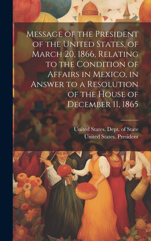 Couverture_Message of the President of the United States, of March 20, 1866, Relating to the Condition of Affairs in Mexico, in Answer to a Resolution of the House of December 11, 1865