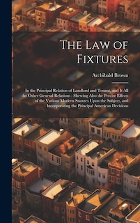 The Law of Fixtures: In the Principal Relation of Landlord and Tenant, and It All the Other General Relations: Shewing Also the Precise Effects of the Various Modern Statutes Upon the Subject, and Incorporating the Principal American Decisions