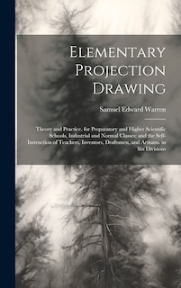 Elementary Projection Drawing: Theory and Practice. for Preparatory and Higher Scientific Schools, Industrial and Normal Classes; and the Self-Instruction of Teachers, Inventors, Draftsmen, and Artisans. in Six Divisions