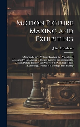 Motion Picture Making and Exhibiting: A Comprehensive Volume Treating the Principles of Motography; the Making of Motion Pictures; the Scenario; the Motion Picture Theater; the Projector; the Conduct of Film Exhibiting; Methods of Coloring Films; Talking