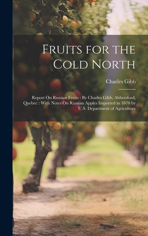 Fruits for the Cold North: Report On Russian Fruits: By Charles Gibb, Abbotsford, Quebec: With Notes On Russian Apples Imported in 1870 by U.S. Department of Agriculture