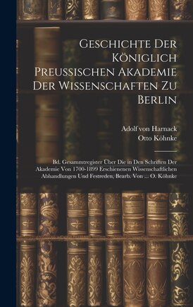 Geschichte Der Königlich Preussischen Akademie Der Wissenschaften Zu Berlin: Bd. Gesammtregister Über Die in Den Schriften Der Akademie Von 1700-1899 Erschienenen Wissenschaftlichen Abhandlungen Und Festreden, Bearb. Von ... O. Köhnke