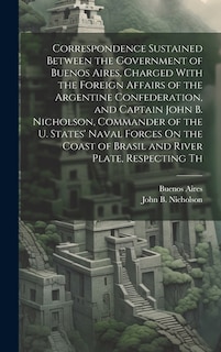 Correspondence Sustained Between the Government of Buenos Aires, Charged With the Foreign Affairs of the Argentine Confederation, and Captain John B. Nicholson, Commander of the U. States' Naval Forces On the Coast of Brasil and River Plate, Respecting Th