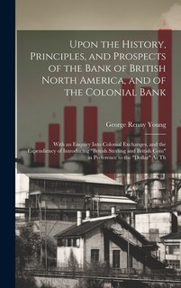 Upon the History, Principles, and Prospects of the Bank of British North America, and of the Colonial Bank: With an Enquiry Into Colonial Exchanges, and the Expendiency of Introducing British Sterling and British Coin in Preference to the Dollar As Th
