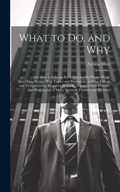 What to Do, and Why: And How to Educate Each Man for His Proper Work: Describing Seventy-Five Trades and Professions, and the Talents and Temperaments Required for Each; Together With Portraits and Biographies of Many Eminent Thinkers and Workers