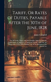 Tariff, Or Rates of Duties, Payable After the 30Th of June, 1828: On All Goods, Wares, and Merchandise, Imported Into the United States of America, in American Vessels, Under the Act Passed May 19Th, 1828, Entitled An Act in Alteration of the Several Act