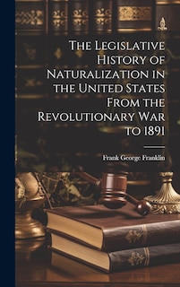 Front cover_The Legislative History of Naturalization in the United States From the Revolutionary War to 1891