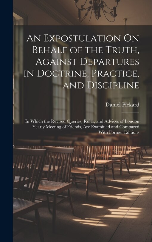 An Expostulation On Behalf of the Truth, Against Departures in Doctrine, Practice, and Discipline: In Which the Revised Queries, Rules, and Advices of London Yearly Meeting of Friends, Are Examined and Compared With Former Editions