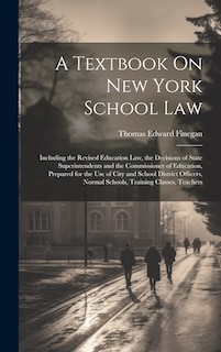 A Textbook On New York School Law: Including the Revised Education Law, the Decisions of State Superintendents and the Commissioner of Education, Prepared for the Use of City and School District Officers, Normal Schools, Training Classes, Teachers