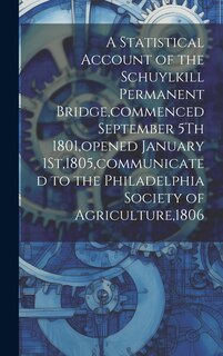 Front cover_A Statistical Account of the Schuylkill Permanent Bridge, commenced September 5Th 1801, opened January 1St,1805, communicated to the Philadelphia Society of Agriculture,1806
