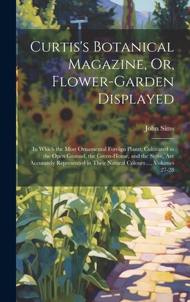 Curtis's Botanical Magazine, Or, Flower-Garden Displayed: In Which the Most Ornamental Foreign Plants, Cultivated in the Open Ground, the Green-House, and the Stove, Are Accurately Represented in Their Natural Colours ..., Volumes 27-28