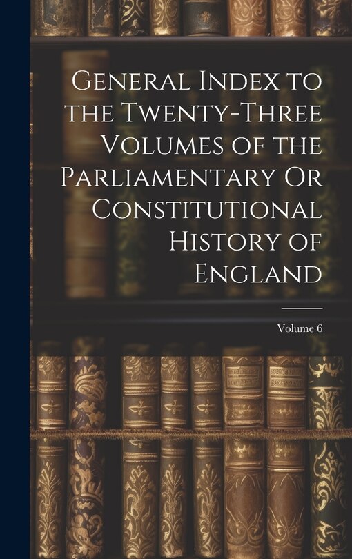 Front cover_General Index to the Twenty-Three Volumes of the Parliamentary Or Constitutional History of England; Volume 6