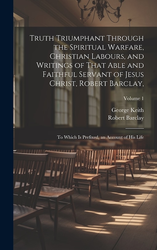 Truth Triumphant Through the Spiritual Warfare, Christian Labours, and Writings of That Able and Faithful Servant of Jesus Christ, Robert Barclay,: To Which Is Prefixed, an Account of His Life; Volume 1