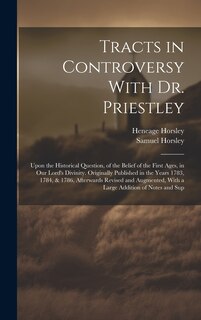 Tracts in Controversy With Dr. Priestley: Upon the Historical Question, of the Belief of the First Ages, in Our Lord's Divinity. Originally Published in the Years 1783, 1784, & 1786, Afterwards Revised and Augmented, With a Large Addition of Notes and Sup