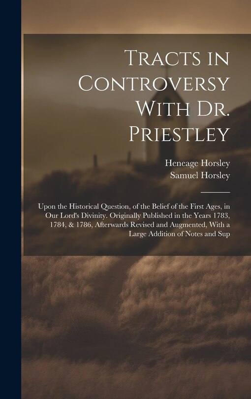 Tracts in Controversy With Dr. Priestley: Upon the Historical Question, of the Belief of the First Ages, in Our Lord's Divinity. Originally Published in the Years 1783, 1784, & 1786, Afterwards Revised and Augmented, With a Large Addition of Notes and Sup