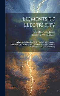 Elements of Electricity: A Practical Discussion of the Fundamental Laws and Phenomena of Electricity and Their Practical Applications in the Business and Industrial World