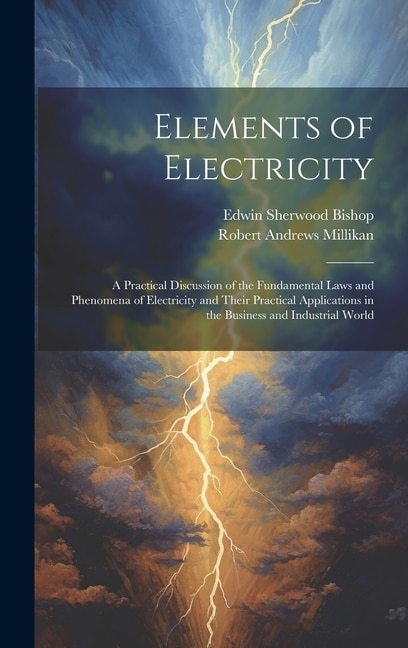 Elements of Electricity: A Practical Discussion of the Fundamental Laws and Phenomena of Electricity and Their Practical Applications in the Business and Industrial World