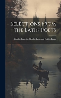 Selections From the Latin Poets: Catullus, Lucretius, Tibullus, Propertius, Ovid, & Lucan