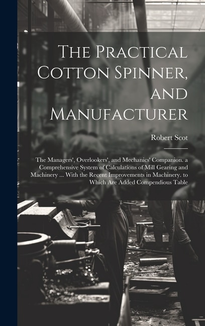 The Practical Cotton Spinner, and Manufacturer: The Managers', Overlookers', and Mechanics' Companion. a Comprehensive System of Calculations of Mill Gearing and Machinery ... With the Recent Improvements in Machinery. to Which Are Added Compendious Table