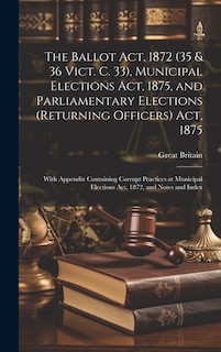 The Ballot Act, 1872 (35 & 36 Vict. C. 33), Municipal Elections Act, 1875, and Parliamentary Elections (Returning Officers) Act, 1875: With Appendix Containing Corrupt Practices at Municipal Elections Act, 1872, and Notes and Index