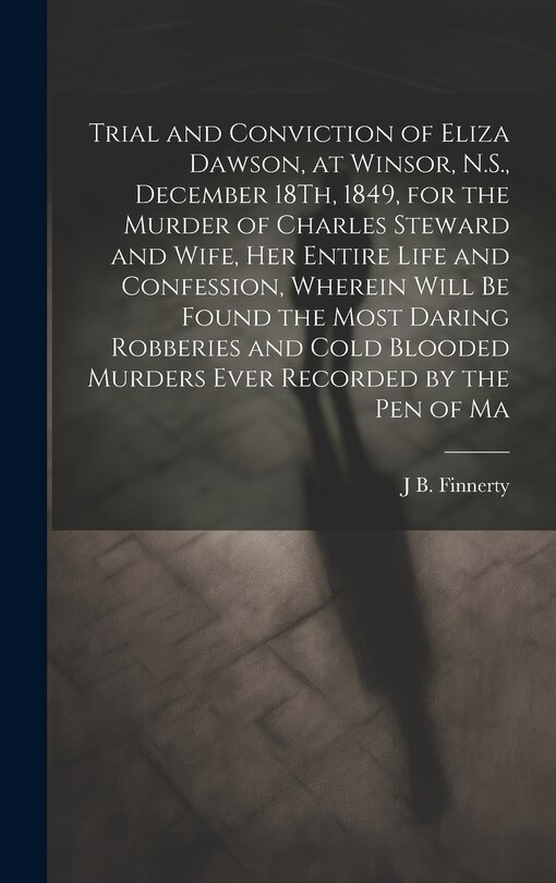 Couverture_Trial and Conviction of Eliza Dawson, at Winsor, N.S., December 18Th, 1849, for the Murder of Charles Steward and Wife, Her Entire Life and Confession, Wherein Will Be Found the Most Daring Robberies and Cold Blooded Murders Ever Recorded by the Pen of Ma