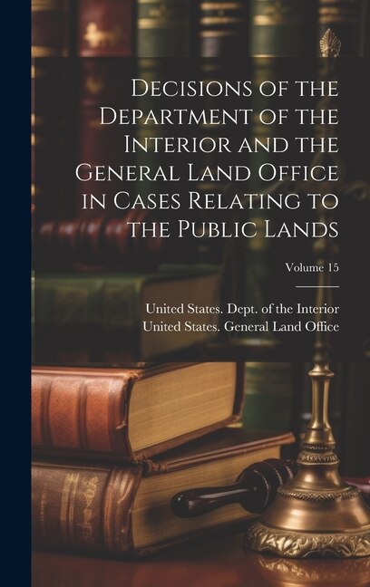 Front cover_Decisions of the Department of the Interior and the General Land Office in Cases Relating to the Public Lands; Volume 15