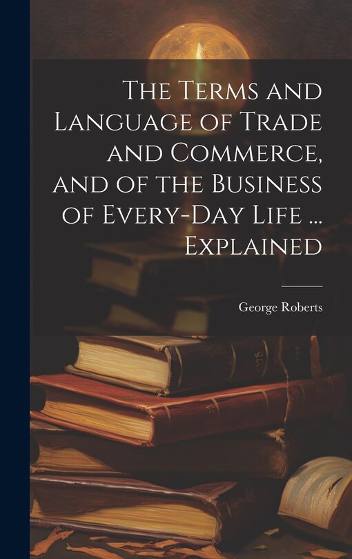Front cover_The Terms and Language of Trade and Commerce, and of the Business of Every-Day Life ... Explained