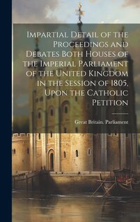 Impartial Detail of the Proceedings and Debates Both Houses of the Imperial Parliament of the United Kingdom in the Session of 1805, Upon the Catholic Petition