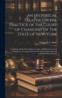 An Historical Treatise On the Practice of the Court of Chancery of the State of New-York: Containing All the Proceedings of a Suit, As Well in the Court of Chancery, As in the Court for the Trial of Impeachments and Correction of Errors