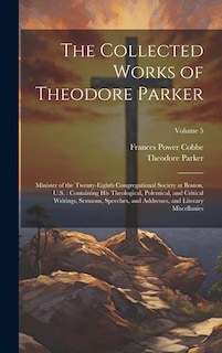 The Collected Works of Theodore Parker: Minister of the Twenty-Eighth Congregational Society at Boston, U.S.: Containing His Theological, Polemical, and Critical Writings, Sermons, Speeches, and Addresses, and Literary Miscellanies; Volume 5