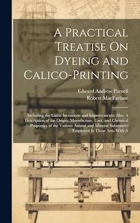 Front cover_A Practical Treatise On Dyeing and Calico-Printing; Including the Latest Inventions and Improvements; Also, A Description of the Origin, Manufacture, Uses, and Chemical Properties of the Various Animal and Mineral Substances Employed in These Arts. With A