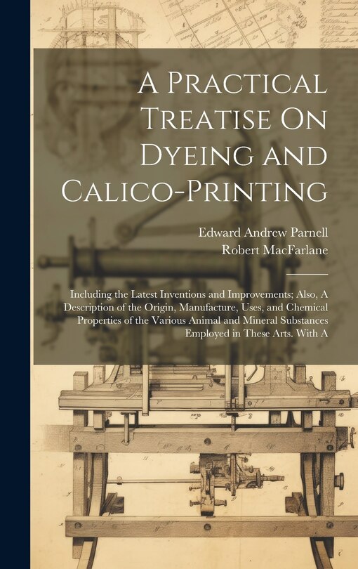 Front cover_A Practical Treatise On Dyeing and Calico-Printing; Including the Latest Inventions and Improvements; Also, A Description of the Origin, Manufacture, Uses, and Chemical Properties of the Various Animal and Mineral Substances Employed in These Arts. With A
